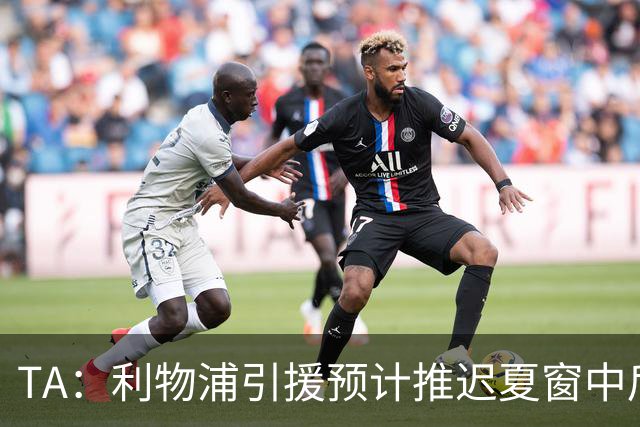 TA：利物浦引援预计推迟夏窗中后期 努涅斯和萨拉赫都不可能回归